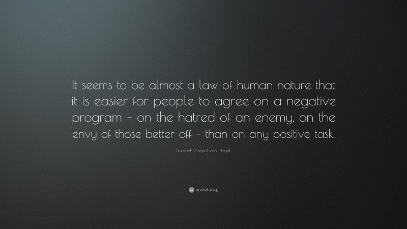 Friedrich August von Hayek Quote: “It seems to be almost a law of human nature that it is easier for people to agree on a negative program – on the hatred of an enemy, on the envy of those better off – than on any positive task.”