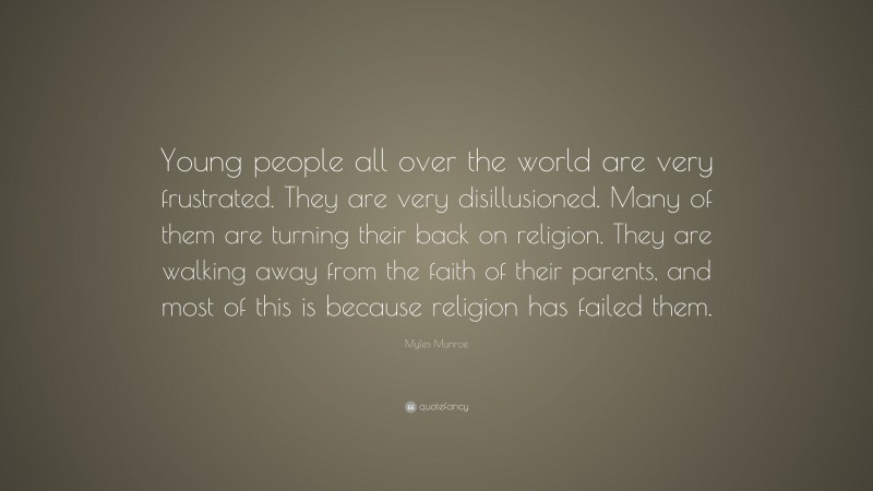 Myles Munroe Quote: “Young people all over the world are very frustrated. They are very disillusioned. Many of them are turning their back on religion. They are walking away from the faith of their parents, and most of this is because religion has failed them.”