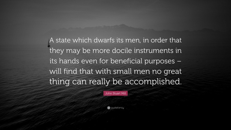 John Stuart Mill Quote: “A state which dwarfs its men, in order that they may be more docile instruments in its hands even for beneficial purposes – will find that with small men no great thing can really be accomplished.”