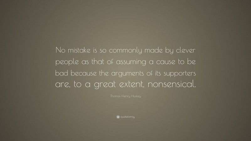 Thomas Henry Huxley Quote: “No mistake is so commonly made by clever people as that of assuming a cause to be bad because the arguments of its supporters are, to a great extent, nonsensical.”
