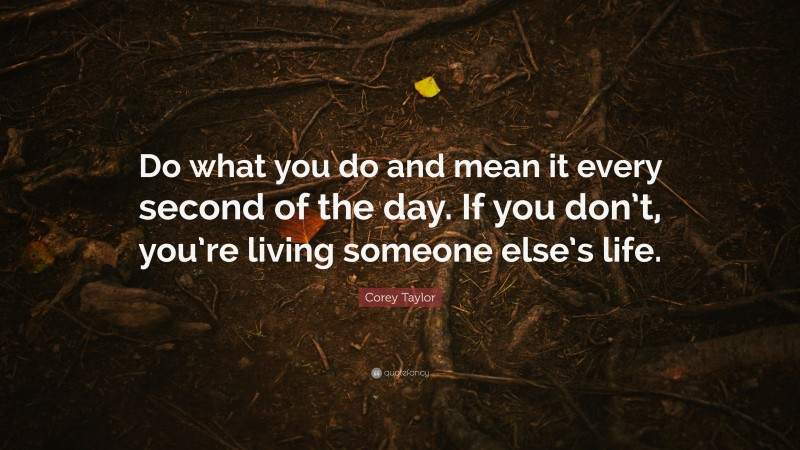 Corey Taylor Quote: “Do what you do and mean it every second of the day. If you don’t, you’re living someone else’s life.”
