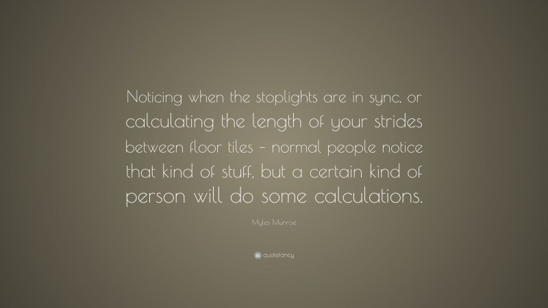 Myles Munroe Quote: “Noticing when the stoplights are in sync, or calculating the length of your strides between floor tiles – normal people notice that kind of stuff, but a certain kind of person will do some calculations.”
