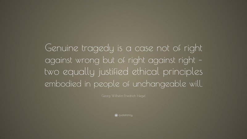 Georg Wilhelm Friedrich Hegel Quote: “Genuine tragedy is a case not of right against wrong but of right against right – two equally justified ethical principles embodied in people of unchangeable will.”