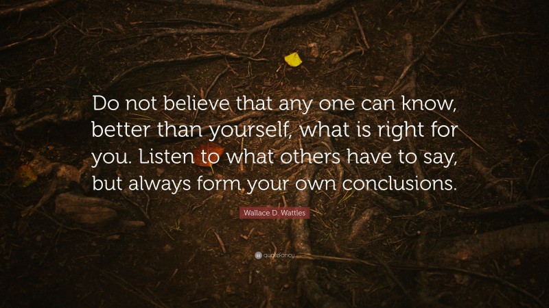 Wallace D. Wattles Quote: “Do not believe that any one can know, better than yourself, what is right for you. Listen to what others have to say, but always form your own conclusions.”