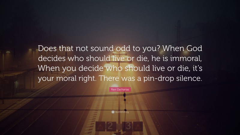 Ravi Zacharias Quote: “Does that not sound odd to you? When God decides who should live or die, he is immoral, When you decide who should live or die, it’s your moral right. There was a pin-drop silence.”