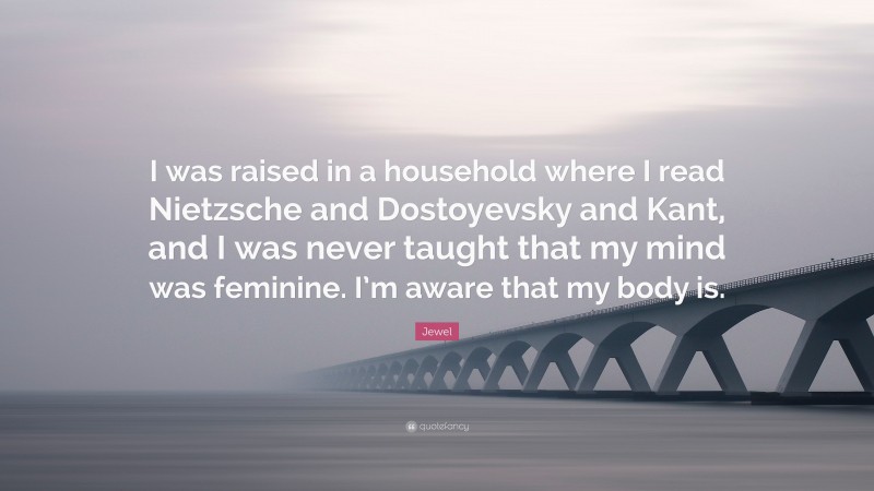 Jewel Quote: “I was raised in a household where I read Nietzsche and Dostoyevsky and Kant, and I was never taught that my mind was feminine. I’m aware that my body is.”