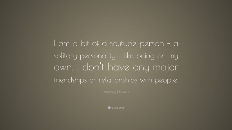 Anthony Hopkins Quote: “I am a bit of a solitude person – a solitary personality. I like being on my own. I don’t have any major friendships or relationships with people.”