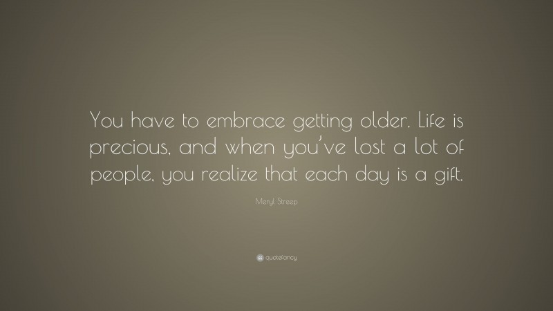 Meryl Streep Quote: “You have to embrace getting older. Life is precious, and when you’ve lost a lot of people, you realize that each day is a gift.”