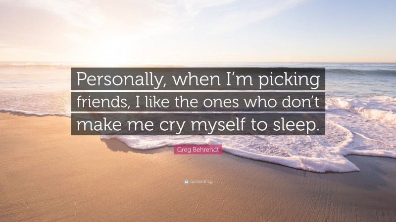 Greg Behrendt Quote: “Personally, when I’m picking friends, I like the ones who don’t make me cry myself to sleep.”