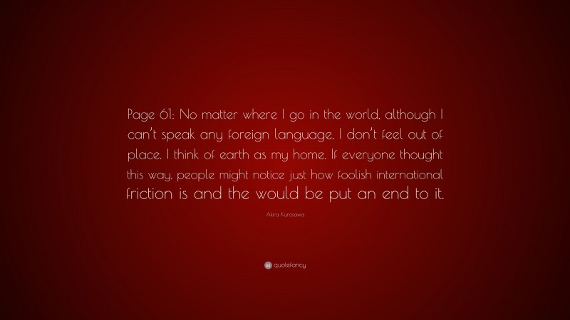 Akira Kurosawa Quote: “Page 61: No matter where I go in the world, although I can’t speak any foreign language, I don’t feel out of place. I think of earth as my home. If everyone thought this way, people might notice just how foolish international friction is and the would be put an end to it.”