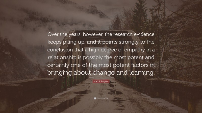Carl R. Rogers Quote: “Over the years, however, the research evidence keeps piling up, and it points strongly to the conclusion that a high degree of empathy in a relationship is possibly the most potent and certainly one of the most potent factors in bringing about change and learning.”