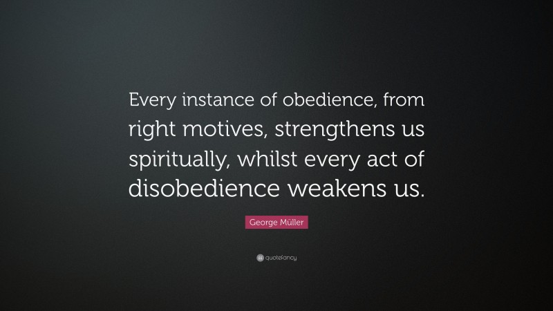 George Müller Quote: “Every instance of obedience, from right motives, strengthens us spiritually, whilst every act of disobedience weakens us.”