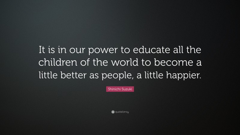 Shinichi Suzuki Quote: “It is in our power to educate all the children of the world to become a little better as people, a little happier.”