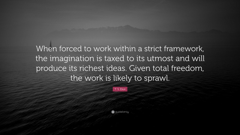 T. S. Eliot Quote: “When forced to work within a strict framework, the imagination is taxed to its utmost and will produce its richest ideas. Given total freedom, the work is likely to sprawl.”