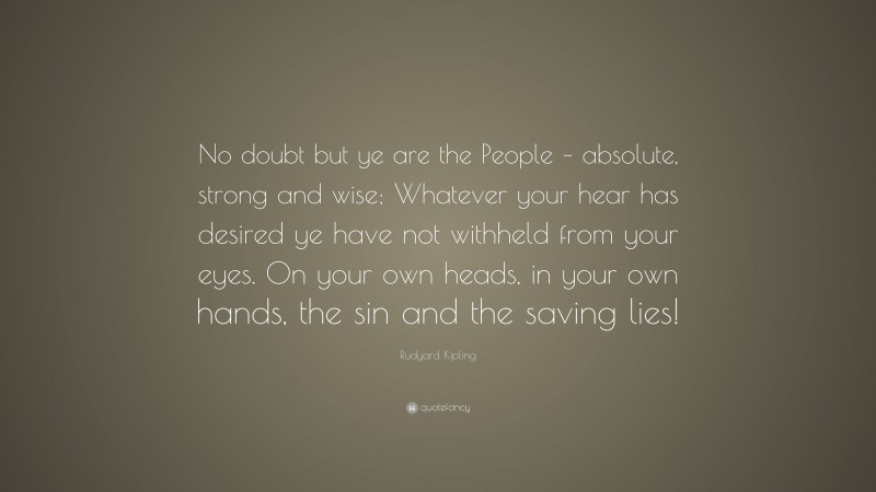 Rudyard Kipling Quote: “No doubt but ye are the People – absolute, strong and wise; Whatever your hear has desired ye have not withheld from your eyes. On your own heads, in your own hands, the sin and the saving lies!”