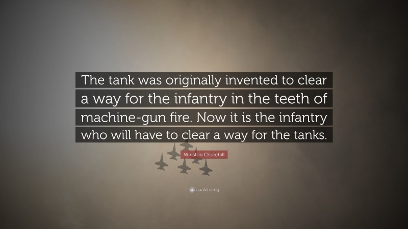 Winston Churchill Quote: “The tank was originally invented to clear a way for the infantry in the teeth of machine-gun fire. Now it is the infantry who will have to clear a way for the tanks.”