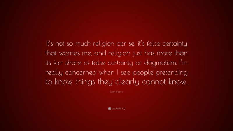 Sam Harris Quote: “It’s not so much religion per se, it’s false certainty that worries me, and religion just has more than its fair share of false certainty or dogmatism. I’m really concerned when I see people pretending to know things they clearly cannot know.”