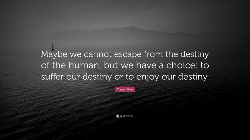 Miguel Ruiz Quote: “Maybe we cannot escape from the destiny of the human, but we have a choice: to suffer our destiny or to enjoy our destiny.”