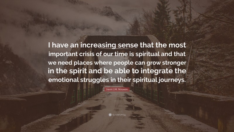 Henri J.M. Nouwen Quote: “I have an increasing sense that the most important crisis of our time is spiritual and that we need places where people can grow stronger in the spirit and be able to integrate the emotional struggles in their spiritual journeys.”