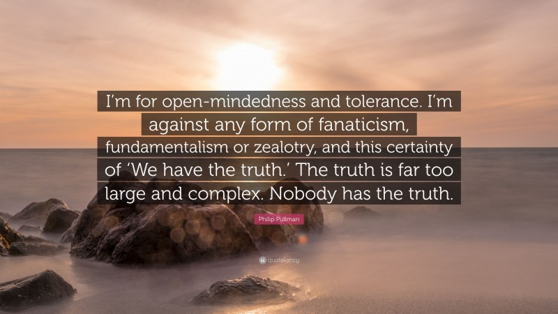 Philip Pullman Quote: “I’m for open-mindedness and tolerance. I’m against any form of fanaticism, fundamentalism or zealotry, and this certainty of ‘We have the truth.’ The truth is far too large and complex. Nobody has the truth.”