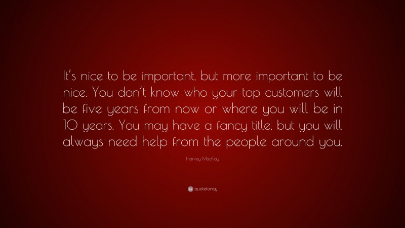 Harvey MacKay Quote: “It’s nice to be important, but more important to be nice. You don’t know who your top customers will be five years from now or where you will be in 10 years. You may have a fancy title, but you will always need help from the people around you.”