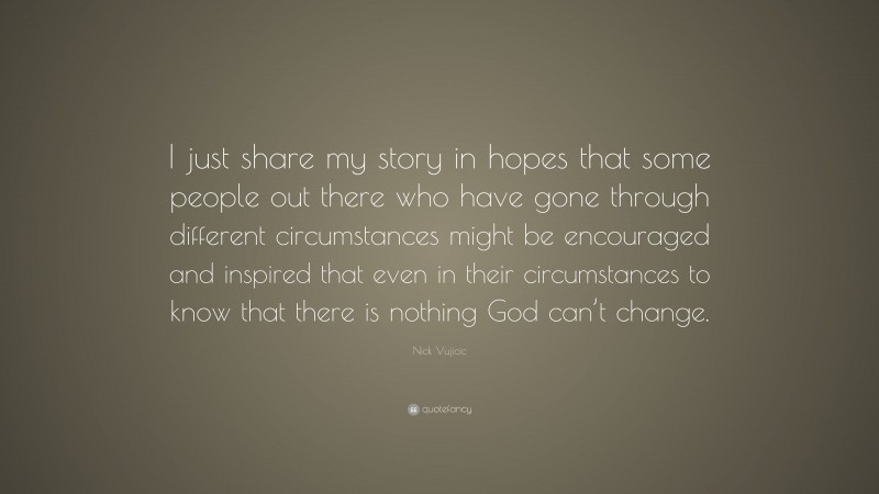 Nick Vujicic Quote: “I just share my story in hopes that some people out there who have gone through different circumstances might be encouraged and inspired that even in their circumstances to know that there is nothing God can’t change.”