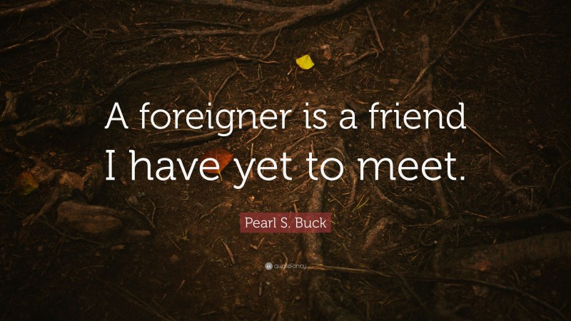 Pearl S. Buck Quote: “A foreigner is a friend I have yet to meet.”
