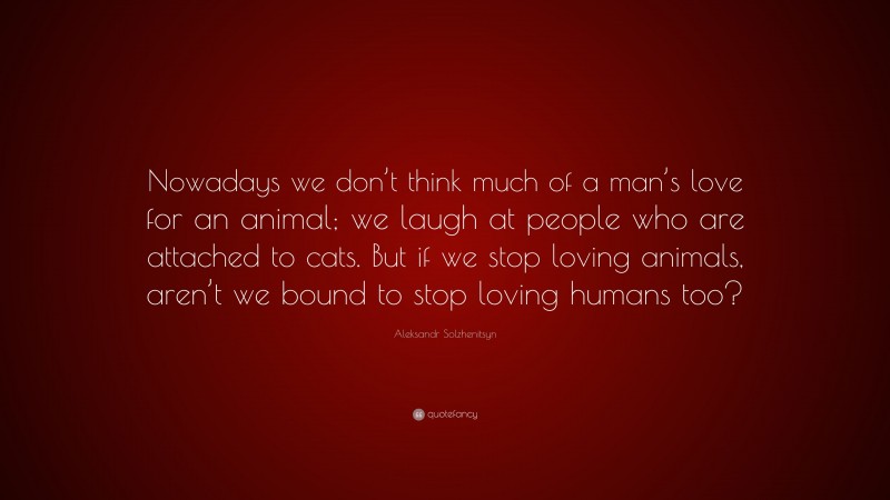 Aleksandr Solzhenitsyn Quote: “Nowadays we don’t think much of a man’s love for an animal; we laugh at people who are attached to cats. But if we stop loving animals, aren’t we bound to stop loving humans too?”