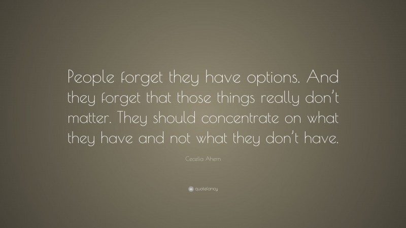 Cecelia Ahern Quote: “People forget they have options. And they forget that those things really don’t matter. They should concentrate on what they have and not what they don’t have.”