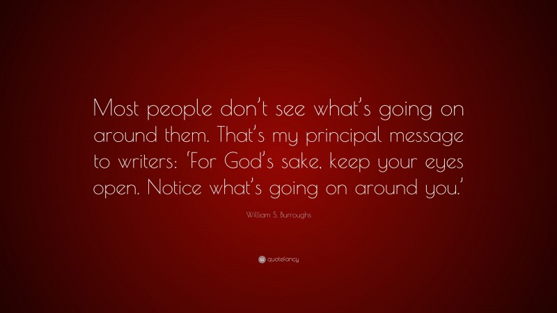 William S. Burroughs Quote: “Most people don’t see what’s going on around them. That’s my principal message to writers: ‘For God’s sake, keep your eyes open. Notice what’s going on around you.’”