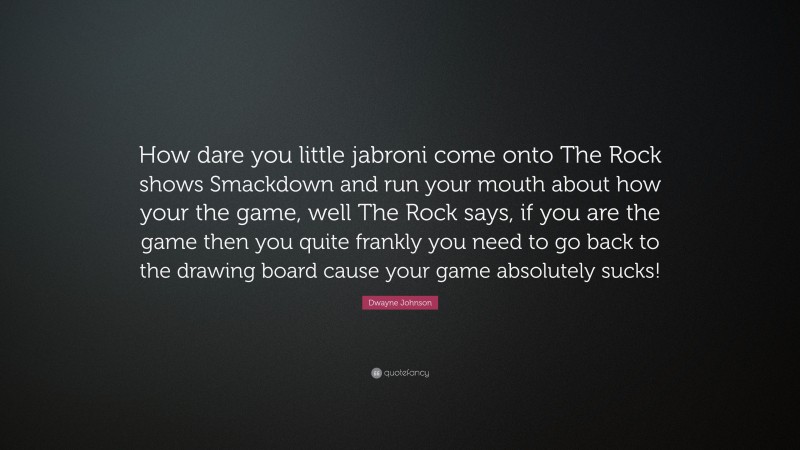 Dwayne Johnson Quote: “How dare you little jabroni come onto The Rock shows Smackdown and run your mouth about how your the game, well The Rock says, if you are the game then you quite frankly you need to go back to the drawing board cause your game absolutely sucks!”