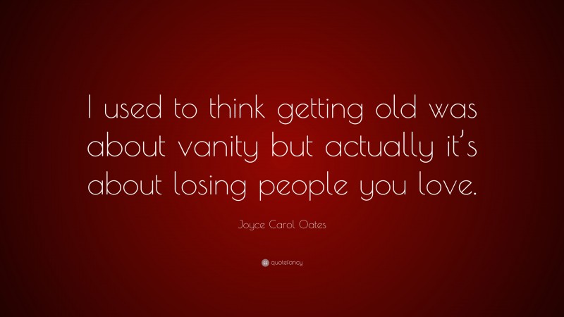 Joyce Carol Oates Quote: “I used to think getting old was about vanity but actually it’s about losing people you love.”