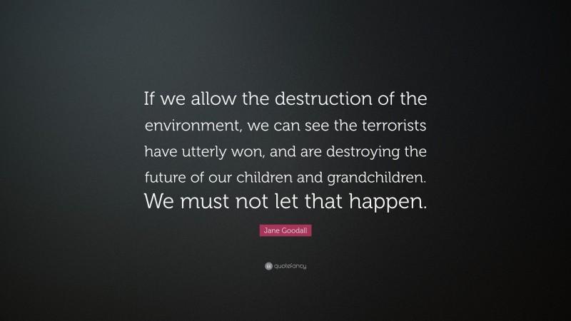 Jane Goodall Quote: “If we allow the destruction of the environment, we can see the terrorists have utterly won, and are destroying the future of our children and grandchildren. We must not let that happen.”