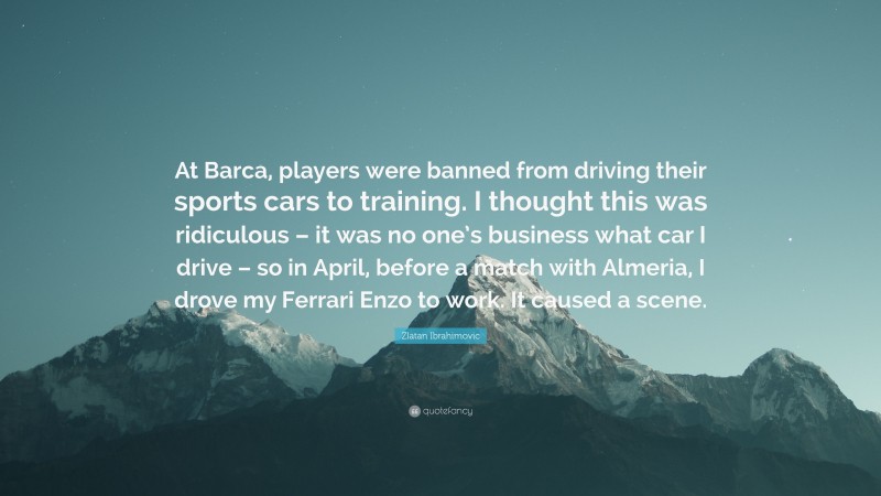Zlatan Ibrahimovic Quote: “At Barca, players were banned from driving their sports cars to training. I thought this was ridiculous – it was no one’s business what car I drive – so in April, before a match with Almeria, I drove my Ferrari Enzo to work. It caused a scene.”