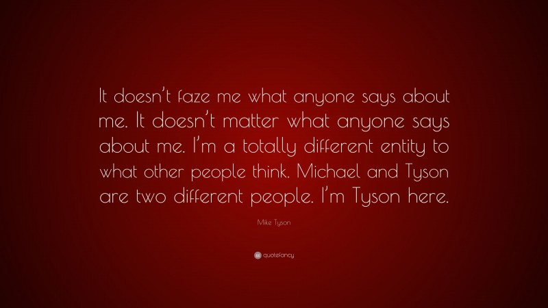 Mike Tyson Quote: “It doesn’t faze me what anyone says about me. It doesn’t matter what anyone says about me. I’m a totally different entity to what other people think. Michael and Tyson are two different people. I’m Tyson here.”