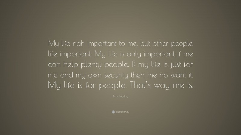 Bob Marley Quote: “My life nah important to me, but other people life important. My life is only important if me can help plenty people. If my life is just for me and my own security then me no want it. My life is for people. That’s way me is.”