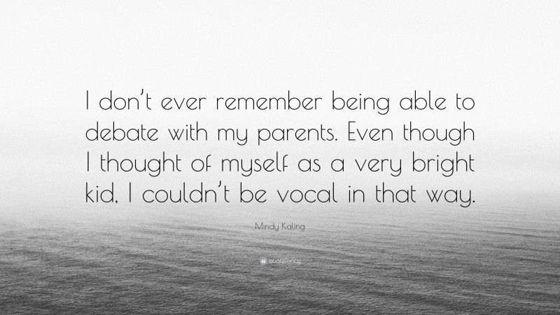 Mindy Kaling Quote: “I don’t ever remember being able to debate with my parents. Even though I thought of myself as a very bright kid, I couldn’t be vocal in that way.”
