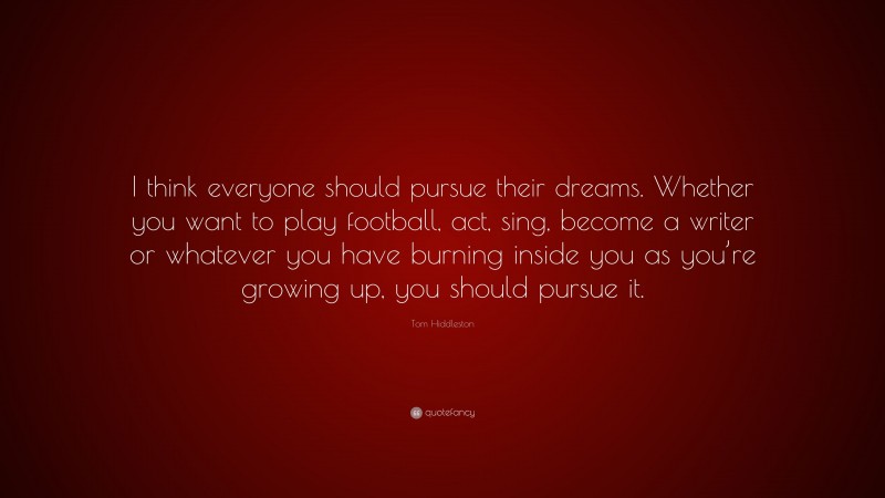 Tom Hiddleston Quote: “I think everyone should pursue their dreams. Whether you want to play football, act, sing, become a writer or whatever you have burning inside you as you’re growing up, you should pursue it.”