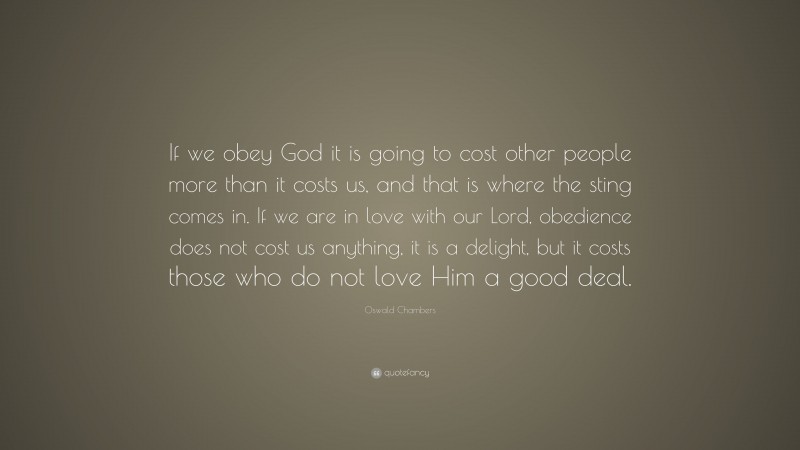 Oswald Chambers Quote: “If we obey God it is going to cost other people more than it costs us, and that is where the sting comes in. If we are in love with our Lord, obedience does not cost us anything, it is a delight, but it costs those who do not love Him a good deal.”