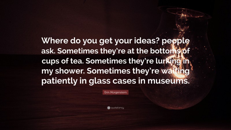 Erin Morgenstern Quote: “Where do you get your ideas? people ask. Sometimes they’re at the bottoms of cups of tea. Sometimes they’re lurking in my shower. Sometimes they’re waiting patiently in glass cases in museums.”