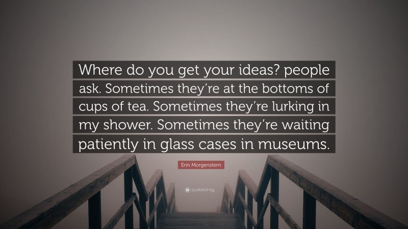 Erin Morgenstern Quote: “Where do you get your ideas? people ask. Sometimes they’re at the bottoms of cups of tea. Sometimes they’re lurking in my shower. Sometimes they’re waiting patiently in glass cases in museums.”