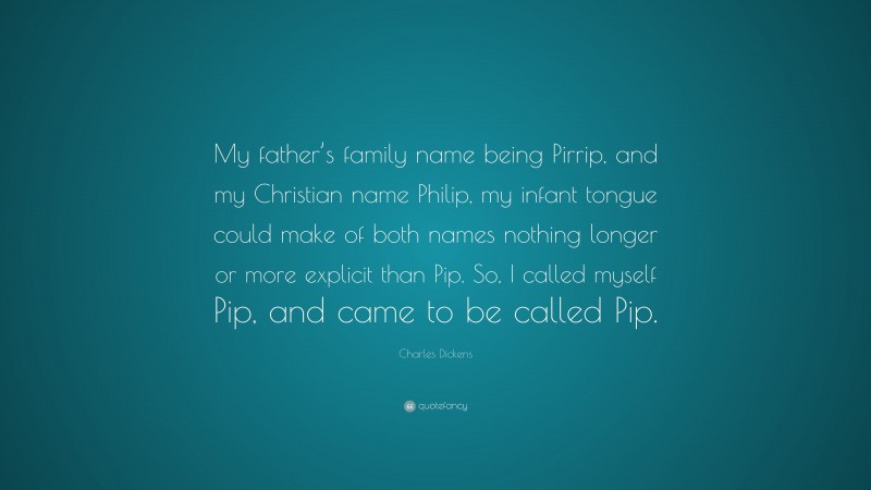 Charles Dickens Quote: “My father’s family name being Pirrip, and my Christian name Philip, my infant tongue could make of both names nothing longer or more explicit than Pip. So, I called myself Pip, and came to be called Pip.”