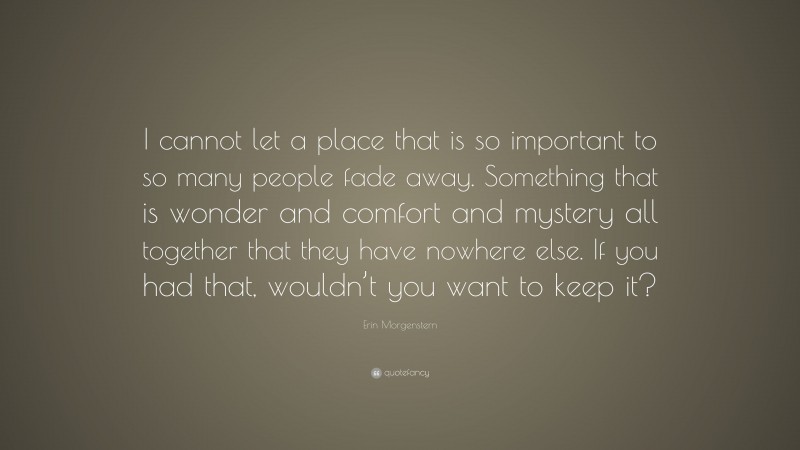 Erin Morgenstern Quote: “I cannot let a place that is so important to so many people fade away. Something that is wonder and comfort and mystery all together that they have nowhere else. If you had that, wouldn’t you want to keep it?”