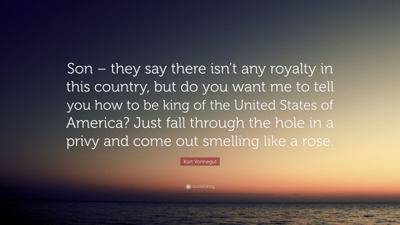 Kurt Vonnegut Quote: “Son – they say there isn’t any royalty in this country, but do you want me to tell you how to be king of the United States of America? Just fall through the hole in a privy and come out smelling like a rose.”