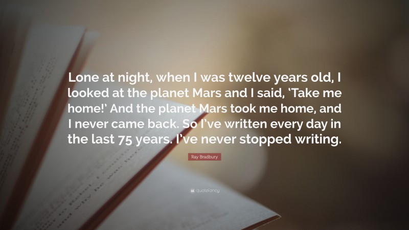 Ray Bradbury Quote: “Lone at night, when I was twelve years old, I looked at the planet Mars and I said, ‘Take me home!’ And the planet Mars took me home, and I never came back. So I’ve written every day in the last 75 years. I’ve never stopped writing.”