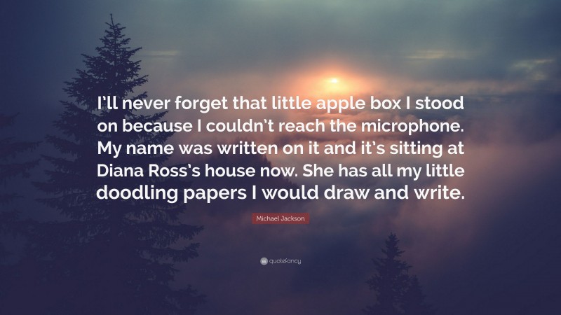 Michael Jackson Quote: “I’ll never forget that little apple box I stood on because I couldn’t reach the microphone. My name was written on it and it’s sitting at Diana Ross’s house now. She has all my little doodling papers I would draw and write.”