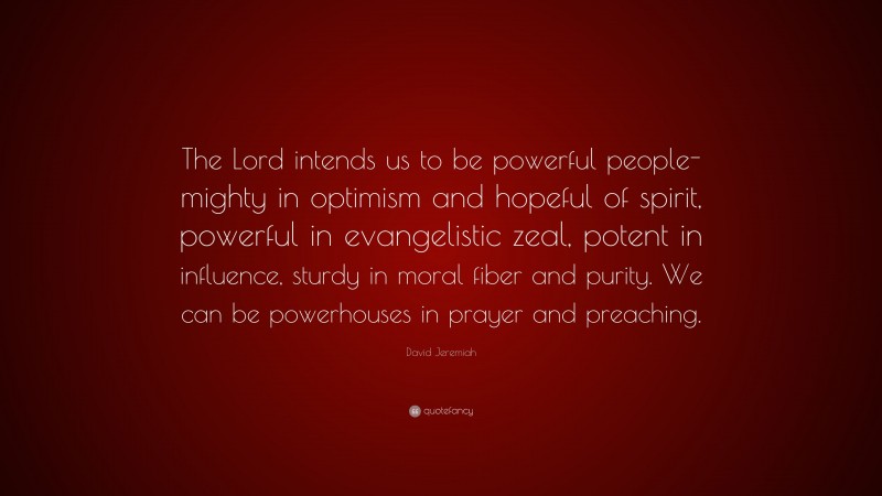 David Jeremiah Quote: “The Lord intends us to be powerful people-mighty in optimism and hopeful of spirit, powerful in evangelistic zeal, potent in influence, sturdy in moral fiber and purity. We can be powerhouses in prayer and preaching.”