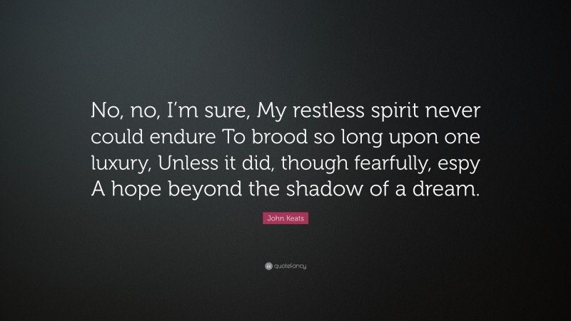 John Keats Quote: “No, no, I’m sure, My restless spirit never could endure To brood so long upon one luxury, Unless it did, though fearfully, espy A hope beyond the shadow of a dream.”