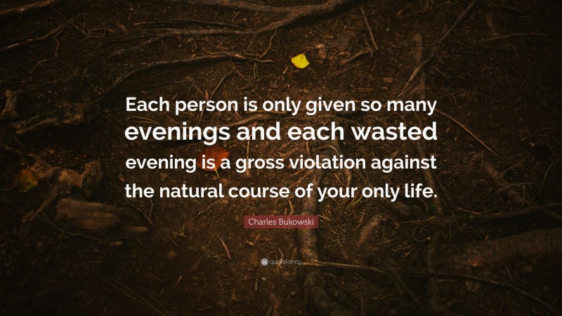 Charles Bukowski Quote: “Each person is only given so many evenings and each wasted evening is a gross violation against the natural course of your only life.”