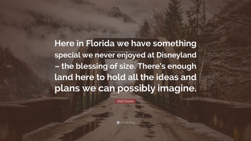Walt Disney Quote: “Here in Florida we have something special we never enjoyed at Disneyland – the blessing of size. There’s enough land here to hold all the ideas and plans we can possibly imagine.”